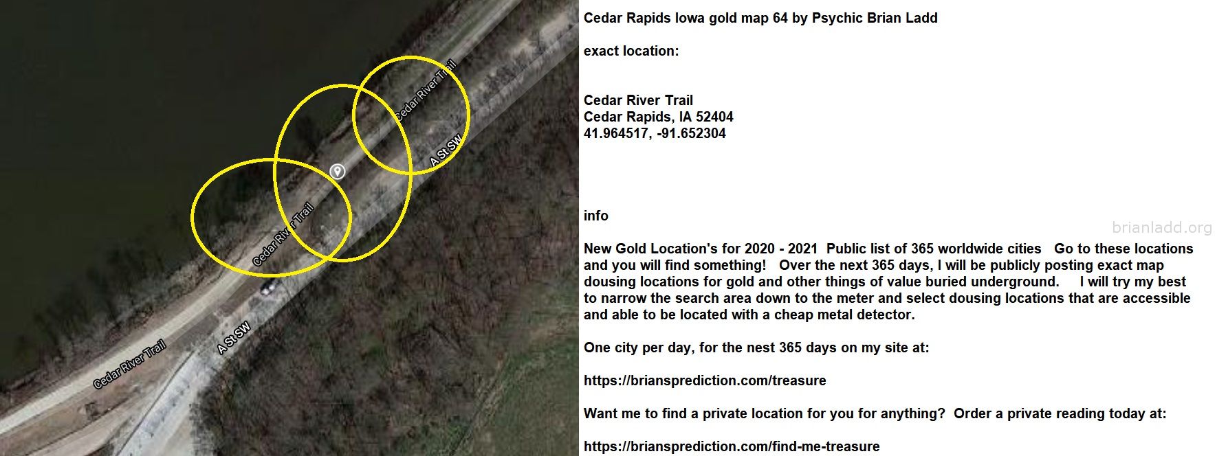 Cedar Rapids Iowa gold map 64 by Psychic Brian Ladd
New Gold Location's for 2020 - 2021  Public list of 365 worldwide cities   Go to these locations and you will find something!   Over the next 365 days, I will be publicly posting exact map dousing locations for gold and other things of value buried underground.     I will try my best to narrow the search area down to the meter and select dousing locations that are accessible and able to be located with a cheap metal detector. One city per day, for the nest 365 days on my site at:  https://briansprediction.com/treasure  Want me to find a private location for you for anything?  Order a private reading today at:  https://briansprediction.com/find-me-treasure
