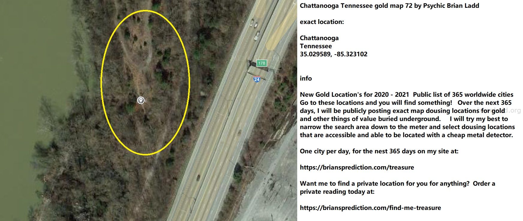 Chattanooga Tennessee gold map 72 by Psychic Brian Ladd
New Gold Location's for 2020 - 2021  Public list of 365 worldwide cities   Go to these locations and you will find something!   Over the next 365 days, I will be publicly posting exact map dousing locations for gold and other things of value buried underground.     I will try my best to narrow the search area down to the meter and select dousing locations that are accessible and able to be located with a cheap metal detector. One city per day, for the nest 365 days on my site at:  https://briansprediction.com/treasure  Want me to find a private location for you for anything?  Order a private reading today at:  https://briansprediction.com/find-me-treasure
