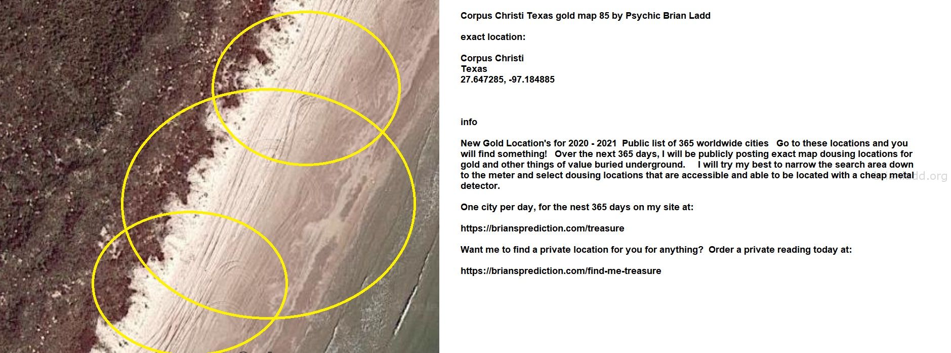 Corpus Christi Texas gold map 85 by Psychic Brian Ladd
New Gold Location's for 2020 - 2021  Public list of 365 worldwide cities   Go to these locations and you will find something!   Over the next 365 days, I will be publicly posting exact map dousing locations for gold and other things of value buried underground.     I will try my best to narrow the search area down to the meter and select dousing locations that are accessible and able to be located with a cheap metal detector. One city per day, for the nest 365 days on my site at:  https://briansprediction.com/treasure  Want me to find a private location for you for anything?  Order a private reading today at:  https://briansprediction.com/find-me-treasure
