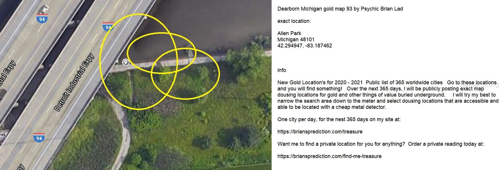 Dearborn Michigan gold map 93 by Psychic Brian Ladd
New Gold Location's for 2020 - 2021  Public list of 365 worldwide cities   Go to these locations and you will find something!   Over the next 365 days, I will be publicly posting exact map dousing locations for gold and other things of value buried underground.     I will try my best to narrow the search area down to the meter and select dousing locations that are accessible and able to be located with a cheap metal detector. One city per day, for the nest 365 days on my site at:  https://briansprediction.com/treasure  Want me to find a private location for you for anything?  Order a private reading today at:  https://briansprediction.com/find-me-treasure
