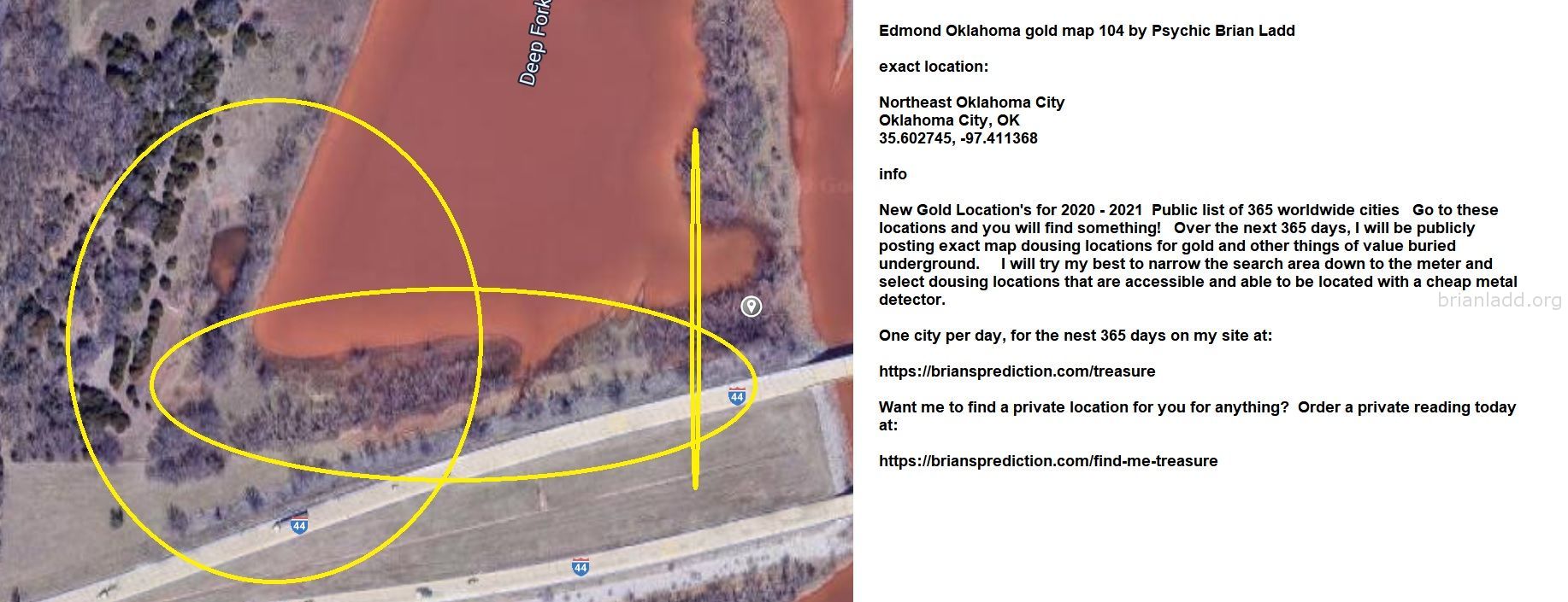 Edmond Oklahoma gold map 104 by Psychic Brian Ladd
New Gold Location's for 2020 - 2021  Public list of 365 worldwide cities   Go to these locations and you will find something!   Over the next 365 days, I will be publicly posting exact map dousing locations for gold and other things of value buried underground.     I will try my best to narrow the search area down to the meter and select dousing locations that are accessible and able to be located with a cheap metal detector. One city per day, for the nest 365 days on my site at:  https://briansprediction.com/treasure  Want me to find a private location for you for anything?  Order a private reading today at:  https://briansprediction.com/find-me-treasure
