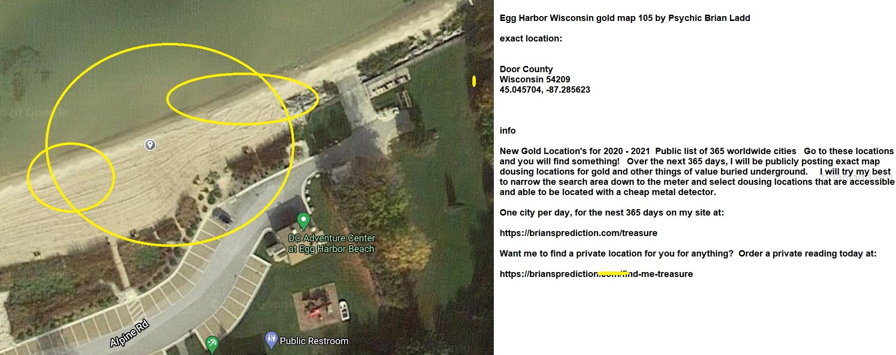 Egg Harbor Wisconsin gold map 105 by Psychic Brian Ladd
New Gold Location's for 2020 - 2021  Public list of 365 worldwide cities   Go to these locations and you will find something!   Over the next 365 days, I will be publicly posting exact map dousing locations for gold and other things of value buried underground.     I will try my best to narrow the search area down to the meter and select dousing locations that are accessible and able to be located with a cheap metal detector. One city per day, for the nest 365 days on my site at:  https://briansprediction.com/treasure  Want me to find a private location for you for anything?  Order a private reading today at:  https://briansprediction.com/find-me-treasure

