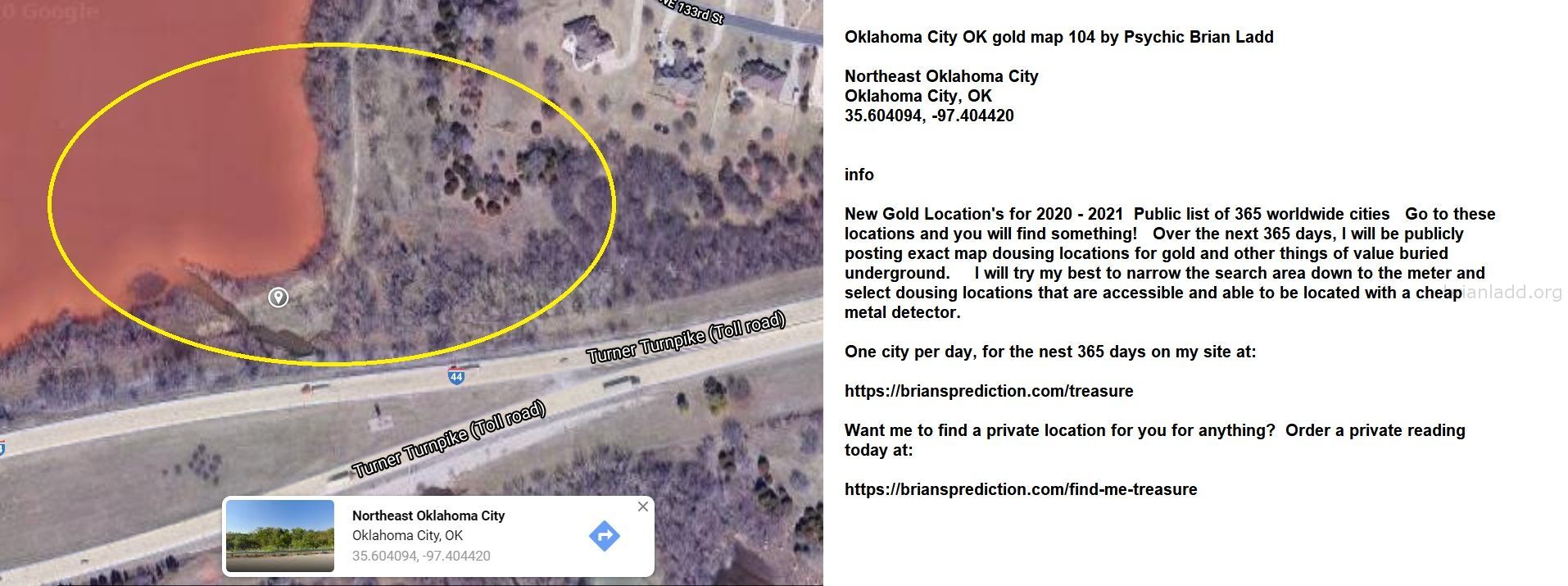 Oklahoma City OK gold map 104 by Psychic Brian Ladd
New Gold Location's for 2020 - 2021  Public list of 365 worldwide cities   Go to these locations and you will find something!   Over the next 365 days, I will be publicly posting exact map dousing locations for gold and other things of value buried underground.     I will try my best to narrow the search area down to the meter and select dousing locations that are accessible and able to be located with a cheap metal detector. One city per day, for the nest 365 days on my site at:  https://briansprediction.com/treasure  Want me to find a private location for you for anything?  Order a private reading today at:  https://briansprediction.com/find-me-treasure
